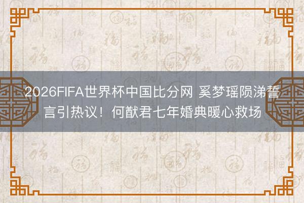 2026FIFA世界杯中国比分网 奚梦瑶陨涕誓言引热议！何猷君七年婚典暖心救场