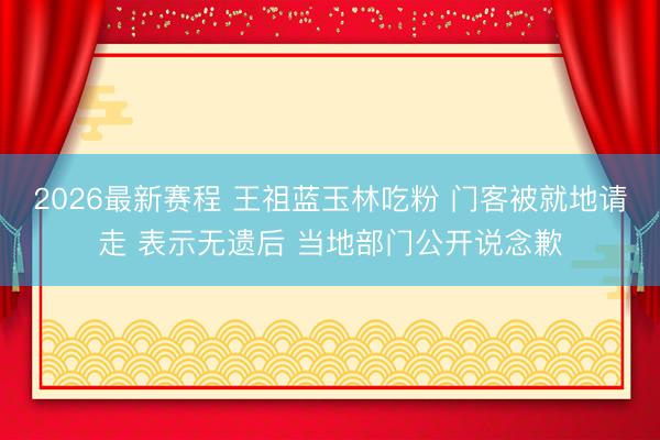 2026最新赛程 王祖蓝玉林吃粉 门客被就地请走 表示无遗后 当地部门公开说念歉