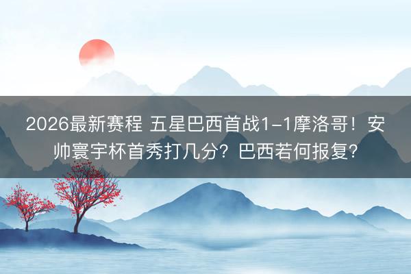 2026最新赛程 五星巴西首战1-1摩洛哥！安帅寰宇杯首秀打几分？巴西若何报复？
