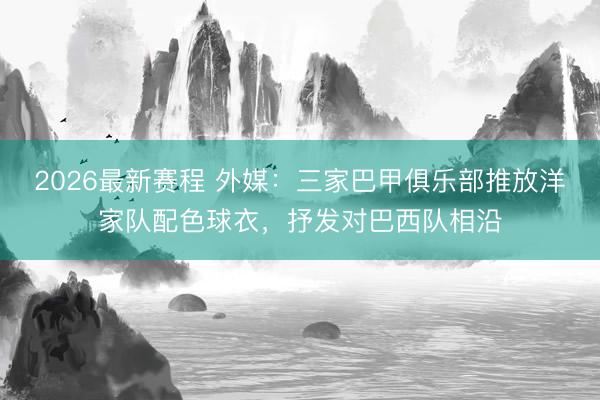 2026最新赛程 外媒：三家巴甲俱乐部推放洋家队配色球衣，抒发对巴西队相沿