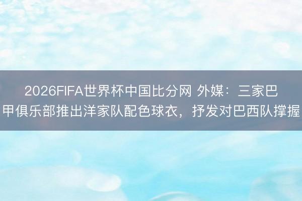 2026FIFA世界杯中国比分网 外媒：三家巴甲俱乐部推出洋家队配色球衣，抒发对巴西队撑握