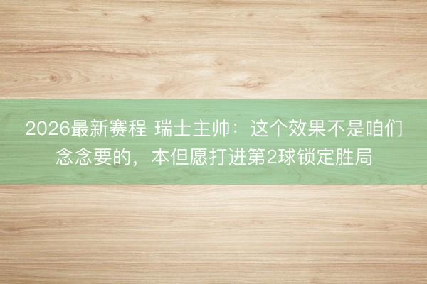 2026最新赛程 瑞士主帅：这个效果不是咱们念念要的，本但愿打进第2球锁定胜局