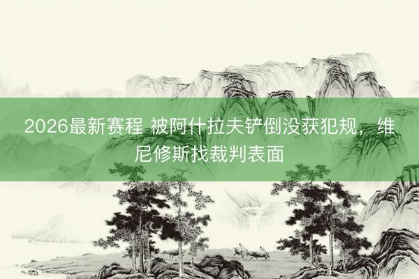 2026最新赛程 被阿什拉夫铲倒没获犯规，维尼修斯找裁判表面