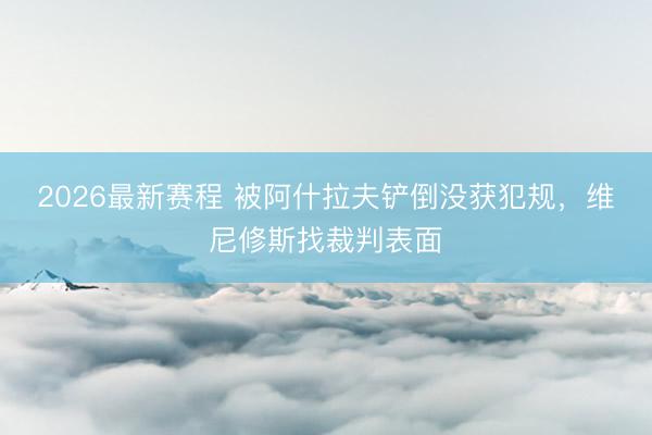 2026最新赛程 被阿什拉夫铲倒没获犯规，维尼修斯找裁判表面