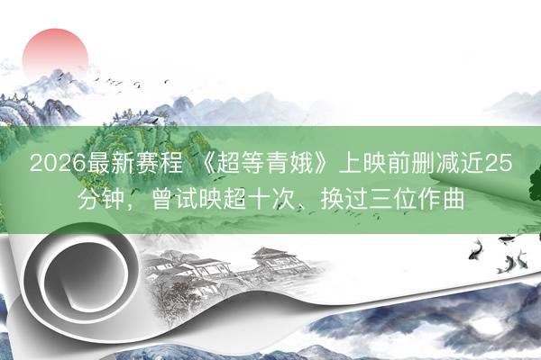 2026最新赛程 《超等青娥》上映前删减近25分钟，曾试映超十次、换过三位作曲