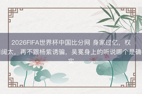 2026FIFA世界杯中国比分网 身家过亿，权门阔太，再不跟杨紫诱骗，吴冕身上的听说哪个是确实