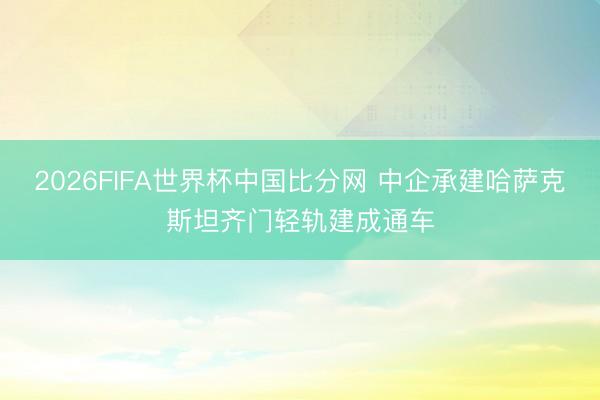 2026FIFA世界杯中国比分网 中企承建哈萨克斯坦齐门轻轨建成通车