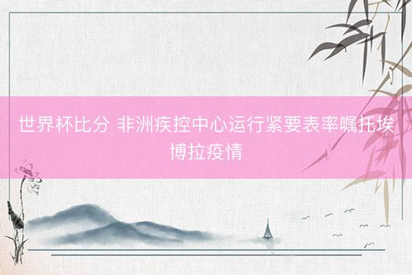 世界杯比分 非洲疾控中心运行紧要表率嘱托埃博拉疫情