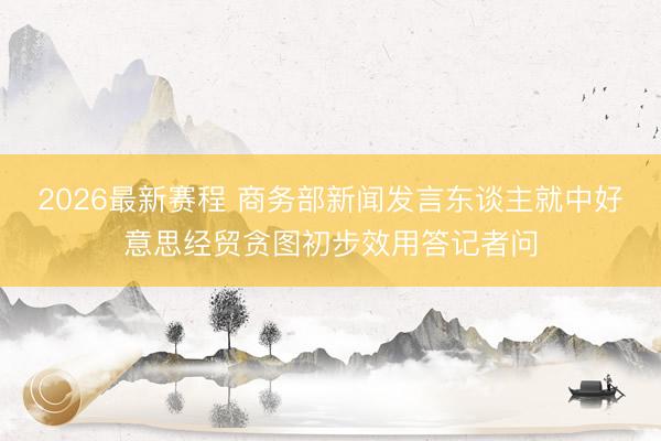2026最新赛程 商务部新闻发言东谈主就中好意思经贸贪图初步效用答记者问