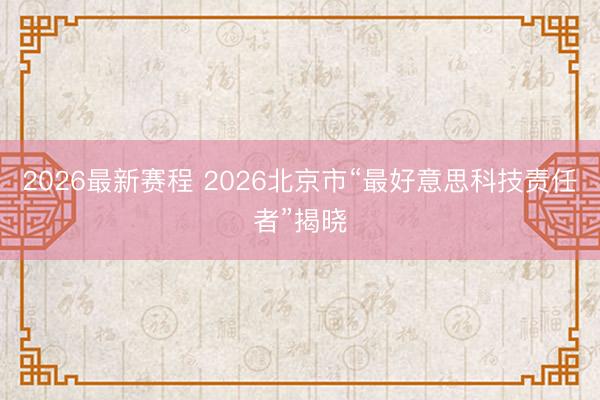 2026最新赛程 2026北京市“最好意思科技责任者”揭晓