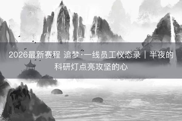 2026最新赛程 追梦·一线员工仪态录|半夜的科研灯点亮攻坚的心
