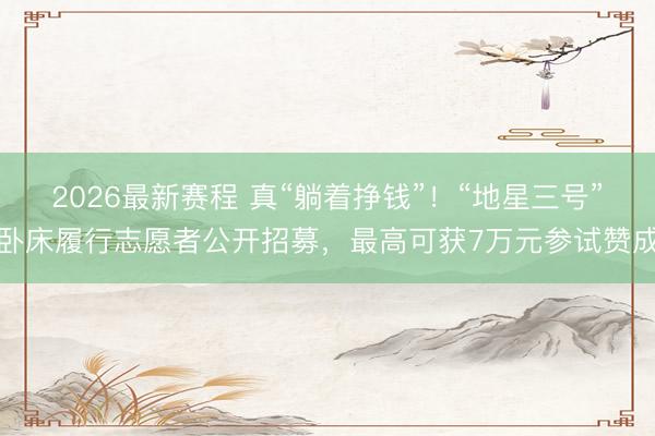 2026最新赛程 真“躺着挣钱”！“地星三号”卧床履行志愿者公开招募，最高可获7万元参试赞成