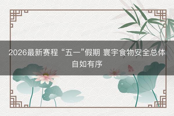 2026最新赛程 “五一”假期 寰宇食物安全总体自如有序