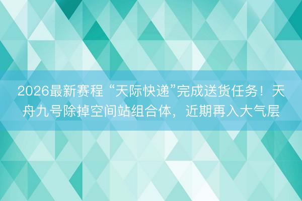 2026最新赛程 “天际快递”完成送货任务！天舟九号除掉空间站组合体，近期再入大气层