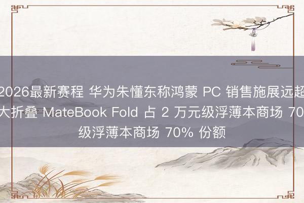 2026最新赛程 华为朱懂东称鸿蒙 PC 销售施展远超预期，大折叠 MateBook Fold 占 2 万元级浮薄本商场 70% 份额