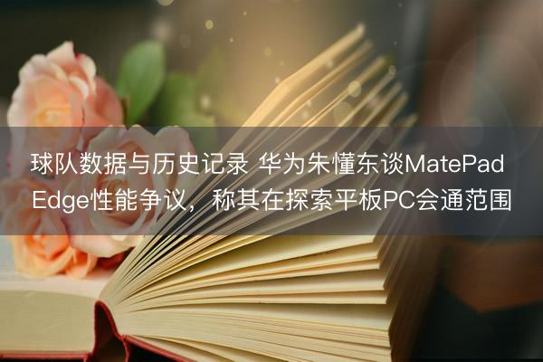 球队数据与历史记录 华为朱懂东谈MatePad Edge性能争议，称其在探索平板PC会通范围