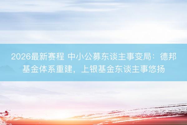 2026最新赛程 中小公募东谈主事变局：德邦基金体系重建，上银基金东谈主事悠扬