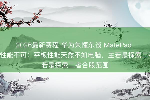 2026最新赛程 华为朱懂东谈 MatePad Edge 被骂性能不可：平板性能天然不如电脑，主若是探索二者合股范围