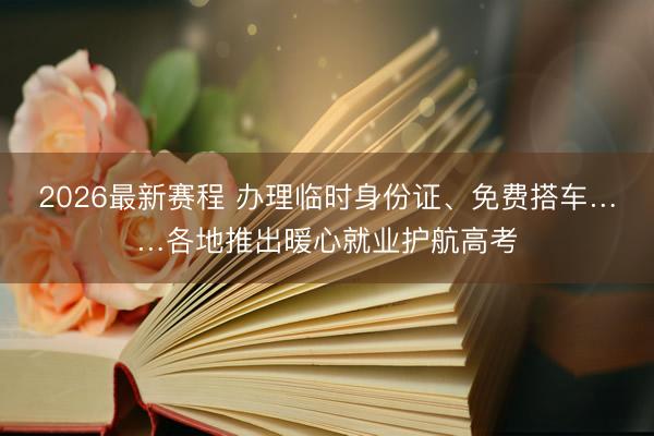 2026最新赛程 办理临时身份证、免费搭车……各地推出暖心就业护航高考