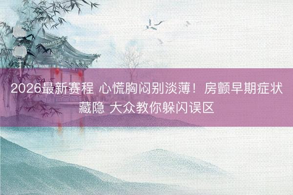 2026最新赛程 心慌胸闷别淡薄！房颤早期症状藏隐 大众教你躲闪误区