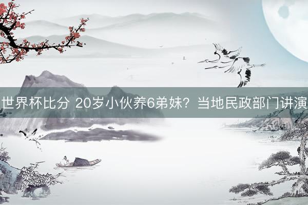 世界杯比分 20岁小伙养6弟妹?当地民政部门讲演