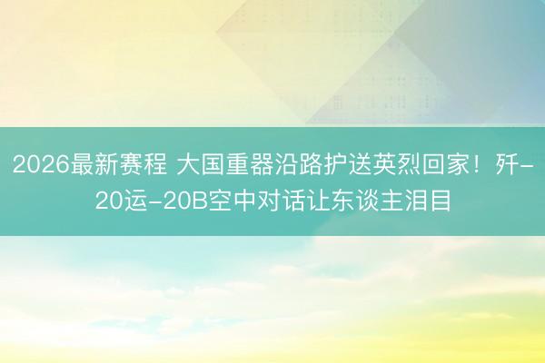2026最新赛程 大国重器沿路护送英烈回家！歼-20运-20B空中对话让东谈主泪目
