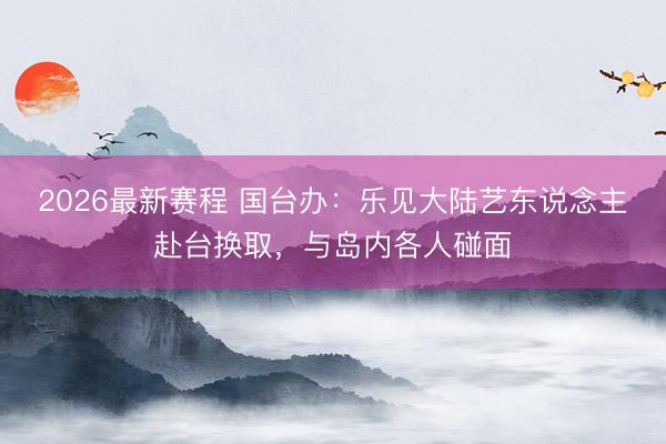2026最新赛程 国台办：乐见大陆艺东说念主赴台换取，与岛内各人碰面