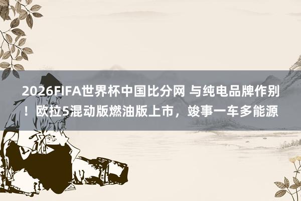 2026FIFA世界杯中国比分网 与纯电品牌作别!欧拉5混动版燃油版上市,竣事一车多能源