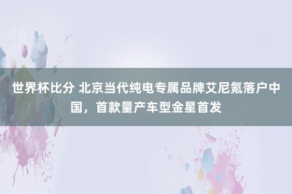 世界杯比分 北京当代纯电专属品牌艾尼氪落户中国，首款量产车型金星首发