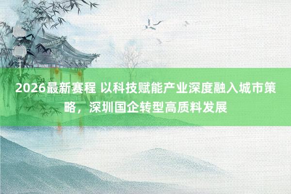2026最新赛程 以科技赋能产业深度融入城市策略，深圳国企转型高质料发展
