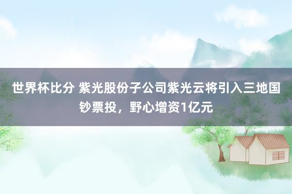 世界杯比分 紫光股份子公司紫光云将引入三地国钞票投，野心增资1亿元