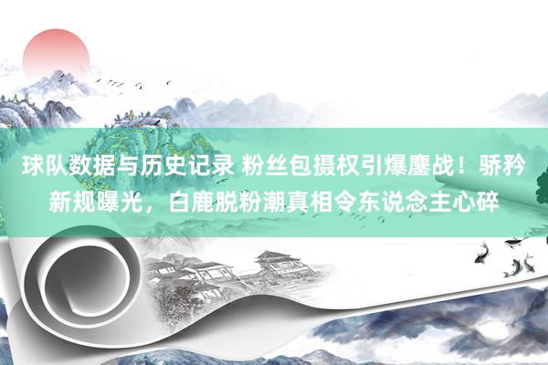球队数据与历史记录 粉丝包摄权引爆鏖战！骄矜新规曝光，白鹿脱粉潮真相令东说念主心碎