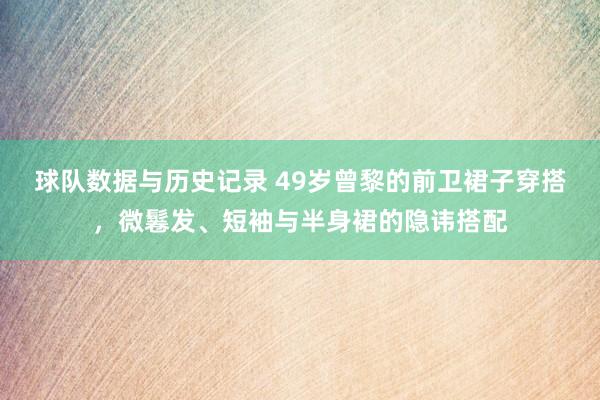 球队数据与历史记录 49岁曾黎的前卫裙子穿搭，微鬈发、短袖与半身裙的隐讳搭配