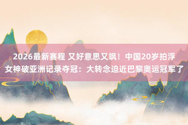 2026最新赛程 又好意思又飒！中国20岁拍浮女神破亚洲记录夺冠：大转念迫近巴黎奥运冠军了