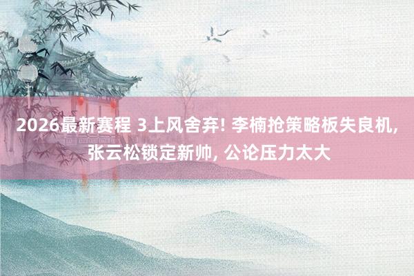 2026最新赛程 3上风舍弃! 李楠抢策略板失良机， 张云松锁定新帅， 公论压力太大