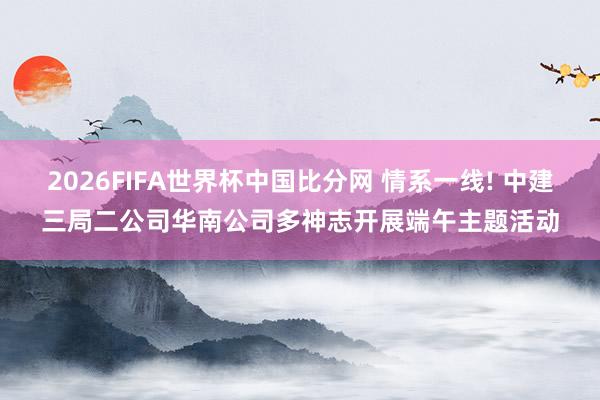 2026FIFA世界杯中国比分网 情系一线! 中建三局二公司华南公司多神志开展端午主题活动