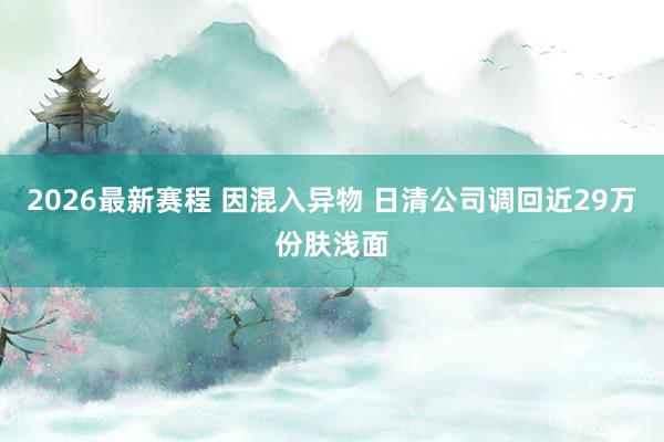 2026最新赛程 因混入异物 日清公司调回近29万份肤浅面