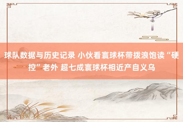 球队数据与历史记录 小伙看寰球杯带拨浪饱读“硬控”老外 超七成寰球杯相近产自义乌