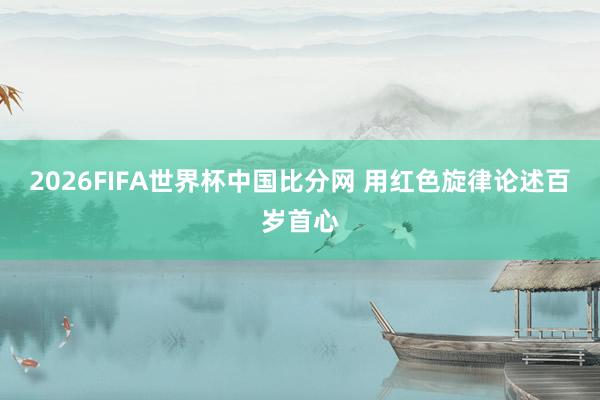 2026FIFA世界杯中国比分网 用红色旋律论述百岁首心