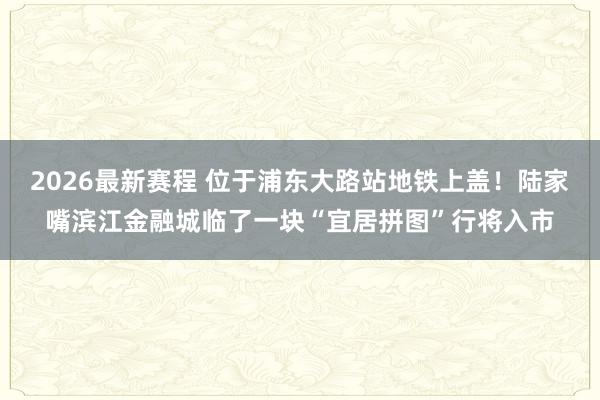 2026最新赛程 位于浦东大路站地铁上盖！陆家嘴滨江金融城临了一块“宜居拼图”行将入市