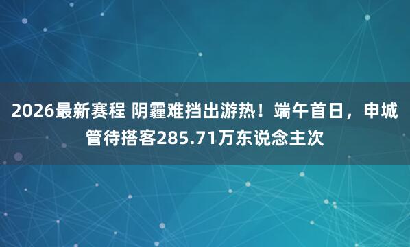 2026最新赛程 阴霾难挡出游热！端午首日，申城管待搭客285.71万东说念主次