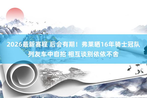 2026最新赛程 后会有期!弗莱晒16年骑士冠队列友车中自拍