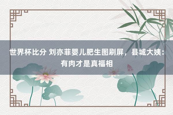 世界杯比分 刘亦菲婴儿肥生图刷屏,县城大姨:有肉才是真福相