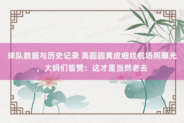 球队数据与历史记录 高圆圆黄皮细纹机场照曝光，大妈们皆赞：这才是当然老去
